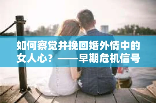 如何察觉并挽回婚外情中的女人心？——早期危机信号与干预策略