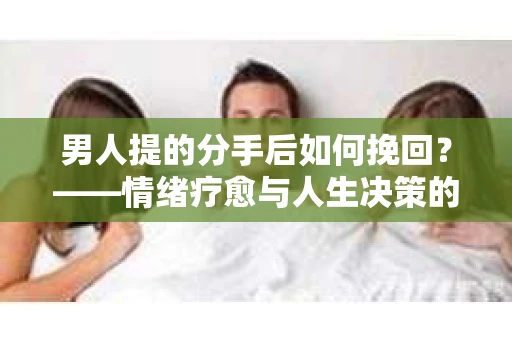 男人提的分手后如何挽回?——情绪疗愈与人生决策的干货指南 男人提的分手后如何挽回?——情绪疗愈与人生决策的干货指南