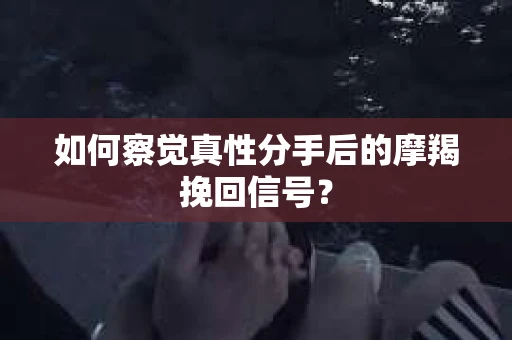 如何察觉真性分手后的摩羯挽回信号？