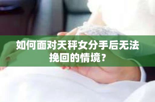 如何面对天秤女分手后无法挽回的情境？