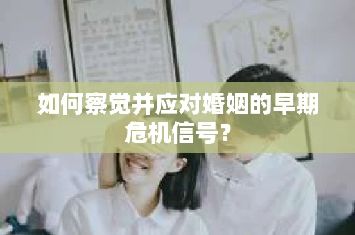 如何察觉并应对婚姻的早期危机信号？