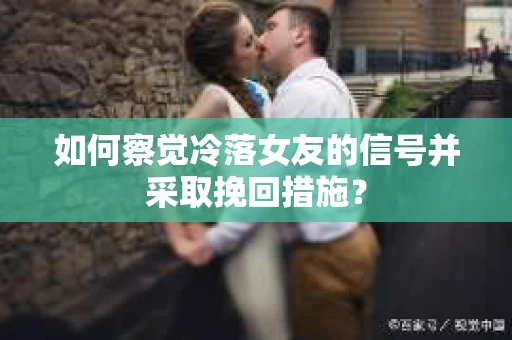 如何察觉冷落女友的信号并采取挽回措施？