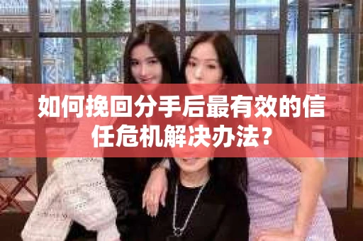 如何挽回分手后最有效的信任危机解决办法？