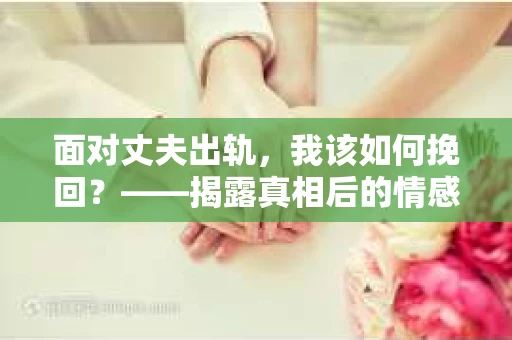 面对丈夫出轨,我该如何挽回?——揭露真相后的情感疗愈与人生决策 面对丈夫出轨,我该如何挽回?——揭露真相后的情感疗愈与人生决策