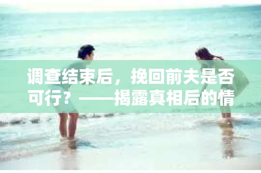 调查结束后，挽回前夫是否可行？——揭露真相后的情感疗愈与人生决策
