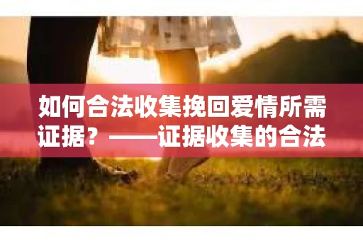 如何合法收集挽回爱情所需证据？——证据收集的合法有效方法论