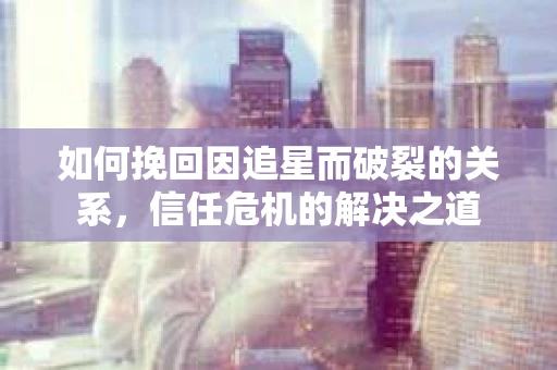 如何挽回因追星而破裂的关系，信任危机的解决之道