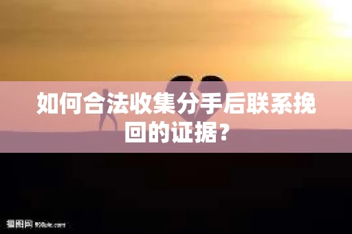 如何合法收集分手后联系挽回的证据？