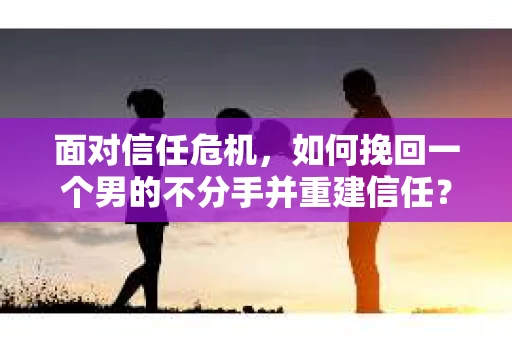 面对信任危机，如何挽回一个男的不分手并重建信任？
