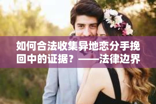 如何合法收集异地恋分手挽回中的证据？——法律边界内的取证策略