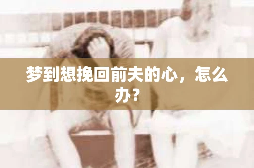 梦到想挽回前夫的心,怎么办? 梦到想挽回前夫的心,怎么办?