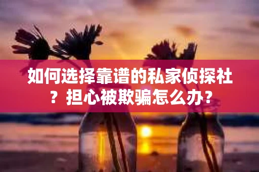 如何选择靠谱的私家侦探社？担心被欺骗怎么办？