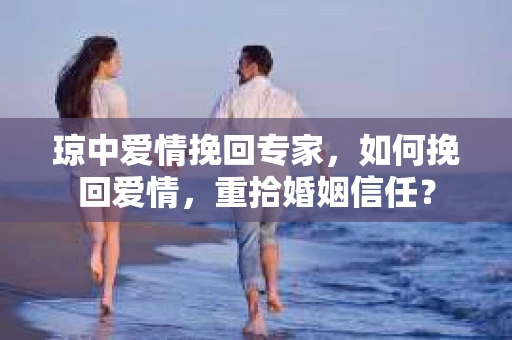 琼中爱情挽回专家，如何挽回爱情，重拾婚姻信任？